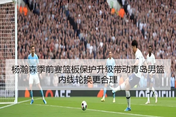 杨瀚森季前赛篮板保护升级带动青岛男篮内线轮换更合理 | Kaiyun